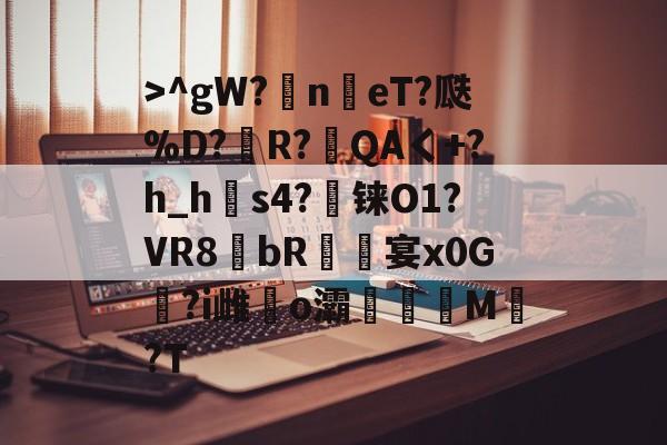 >^gW?n鳵eT?瓞%D?銅R?毷QAく+?h_h郀s4?铼O1?VR8bR螐宴x0G汣?i雌馤o灞僊滷M覩?T的简单介绍