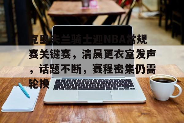 包含克里夫兰骑士迎NBA常规赛关键赛，清晨更衣室发声，话题不断，赛程密集仍需轮换的词条-爱游戏手机版
